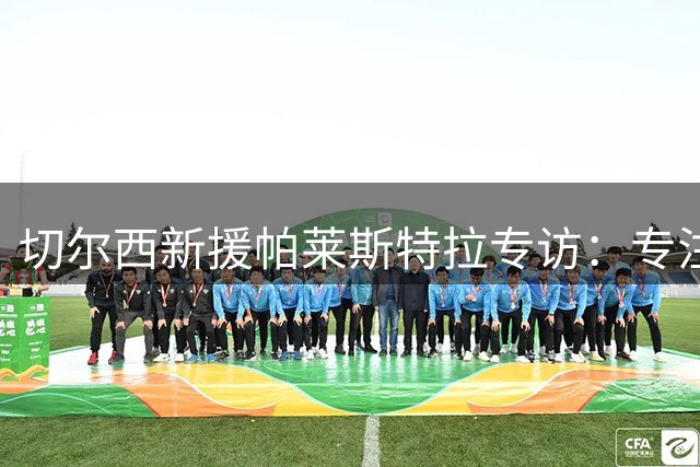 切尔西新援帕莱斯特拉专访：专注当下，坚信阿隆索将引领蓝军复兴