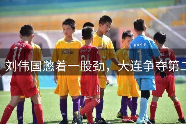 刘伟国憋着一股劲，大连争夺第二，李国旭赛后显格局，徐正源学上谢晖