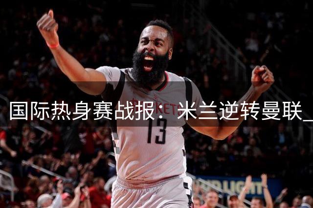 国际热身赛战报：米兰逆转曼联 国米小胜贝蒂斯