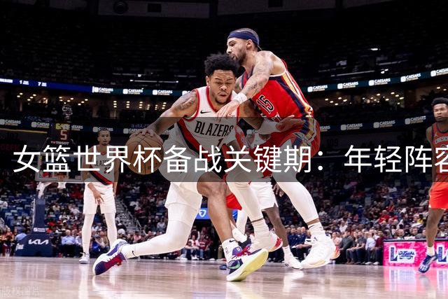 女篮世界杯备战关键期：年轻阵容迎接三大挑战