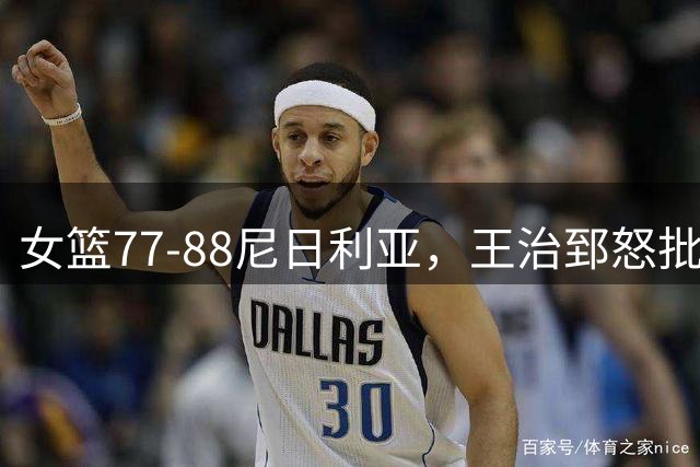 女篮77-88尼日利亚，王治郅怒批：缺少张子宇三分球，如一盘散沙