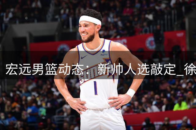 宏远男篮动态：新帅人选敲定 徐昕回归在即 吉林前锋试训中