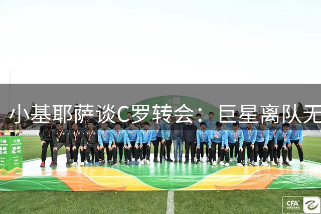 小基耶萨谈C罗转会：巨星离队无需置评 专注斑马军团新规划