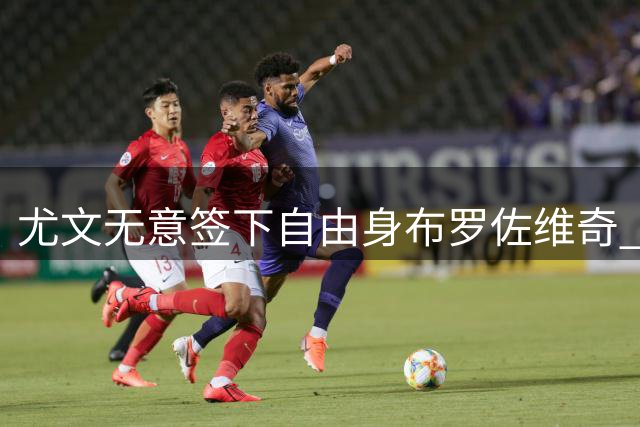 尤文无意签下自由身布罗佐维奇 或优先考虑凯西