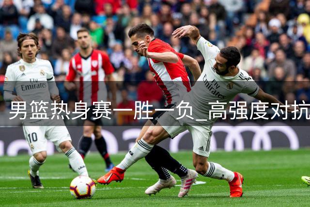 男篮热身赛一胜一负 高强度对抗助备战世预赛