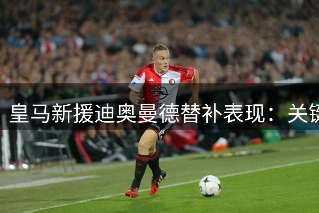 皇马新援迪奥曼德替补表现：关键传球1次 获评6.5分