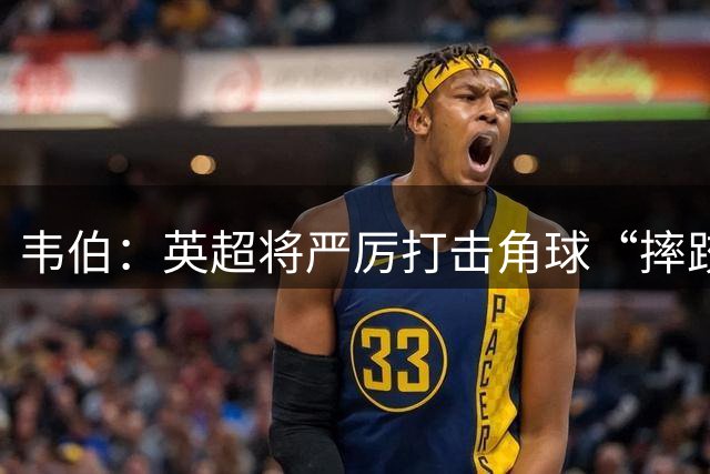 韦伯：英超将严厉打击角球“摔跤”式防守，规范过度身体对抗