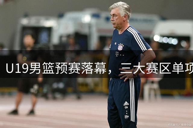 U19男篮预赛落幕，三大赛区单项排名揭晓